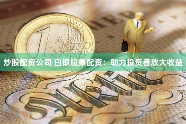 炒股配资公司 白银股票配资：助力投资者放大收益