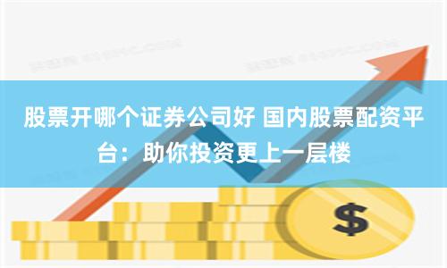 股票开哪个证券公司好 国内股票配资平台：助你投资更上一层楼