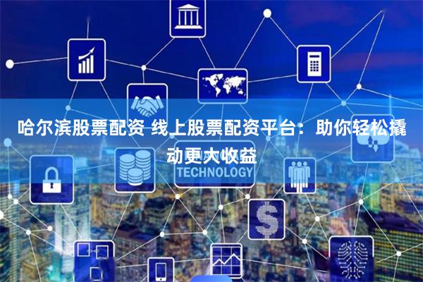 哈尔滨股票配资 线上股票配资平台：助你轻松撬动更大收益