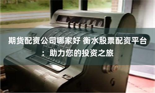 期货配资公司哪家好 衡水股票配资平台：助力您的投资之旅