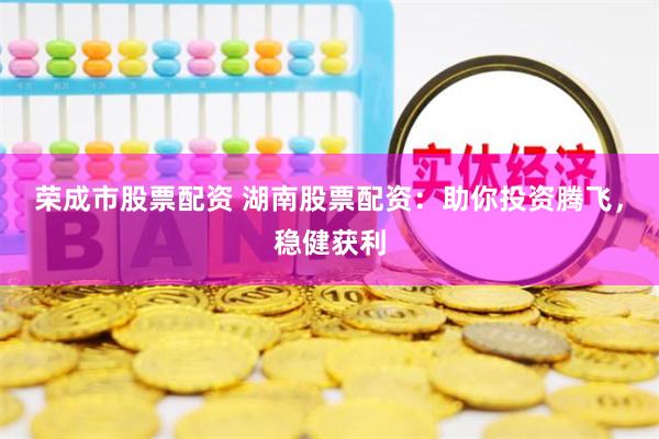 荣成市股票配资 湖南股票配资：助你投资腾飞，稳健获利