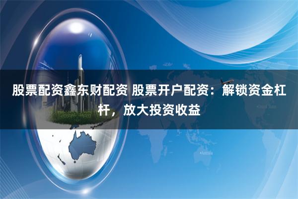 股票配资鑫东财配资 股票开户配资：解锁资金杠杆，放大投资收益