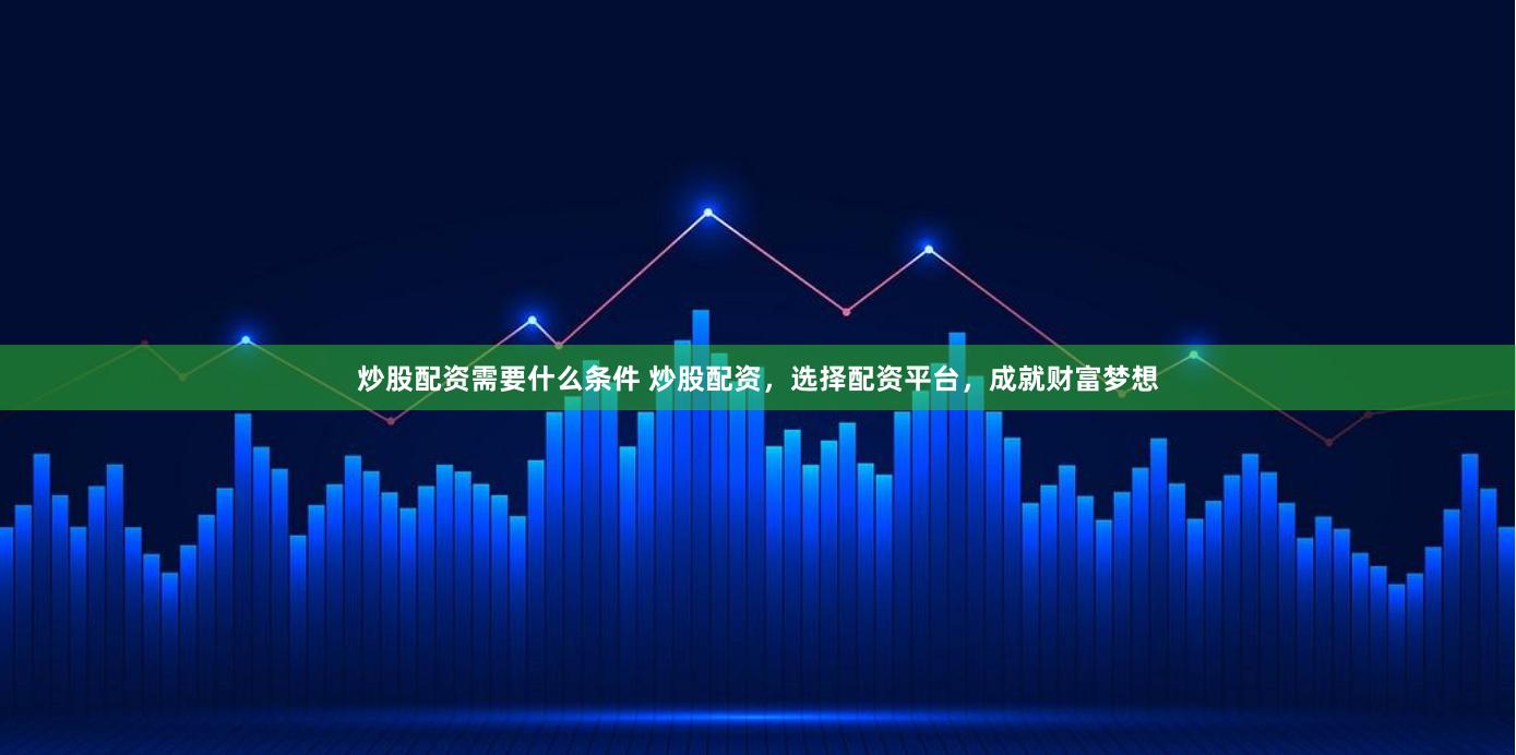 炒股配资需要什么条件 炒股配资，选择配资平台，成就财富梦想