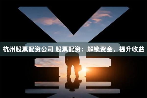 杭州股票配资公司 股票配资：解锁资金，提升收益