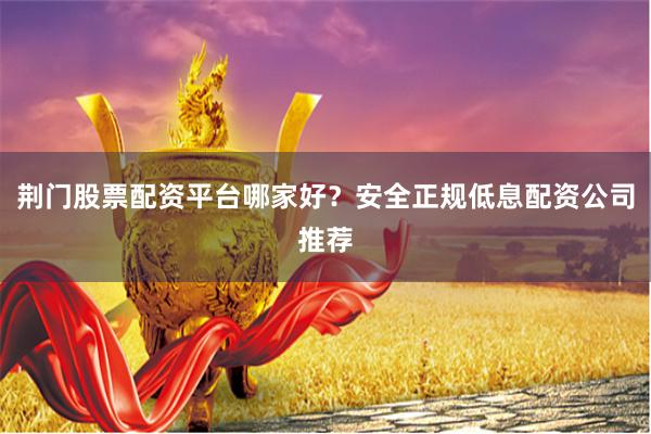 荆门股票配资平台哪家好？安全正规低息配资公司推荐